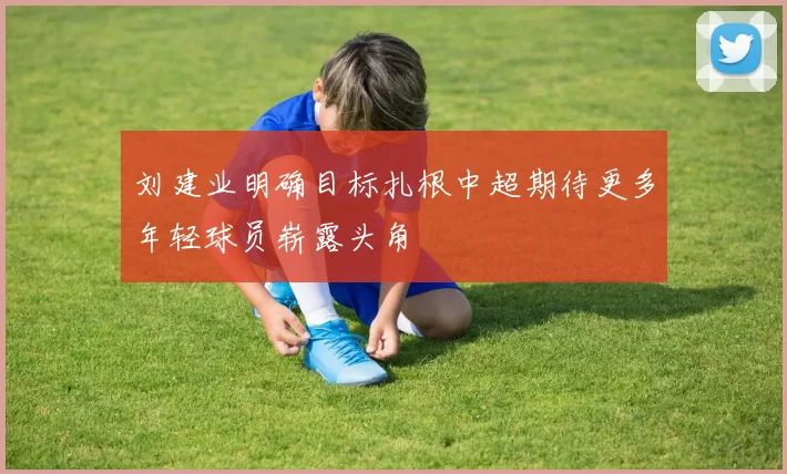 刘建业明确目标扎根中超期待更多年轻球员崭露头角
