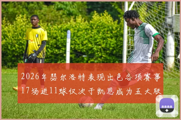 2026年瑟尔洛特表现出色各项赛事17场进11球仅次于凯恩成为五大联赛新星