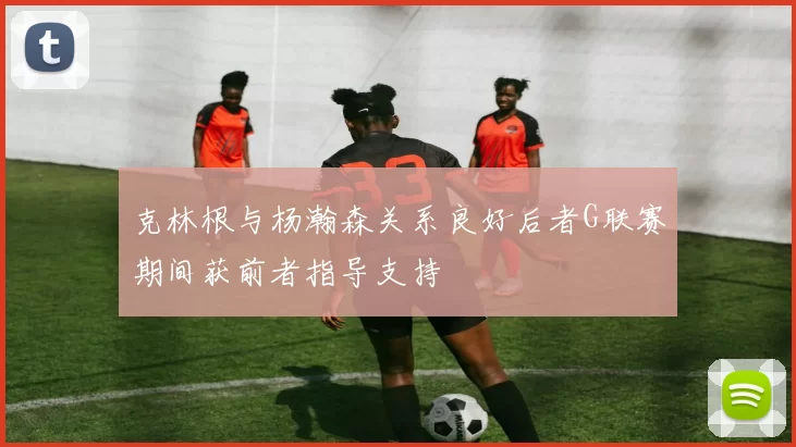 克林根与杨瀚森关系良好后者G联赛期间获前者指导支持
