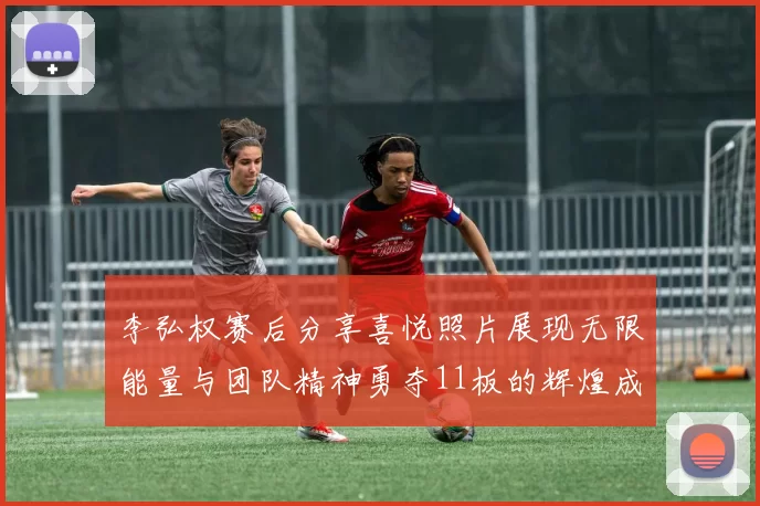 李弘权赛后分享喜悦照片展现无限能量与团队精神勇夺11板的辉煌成就