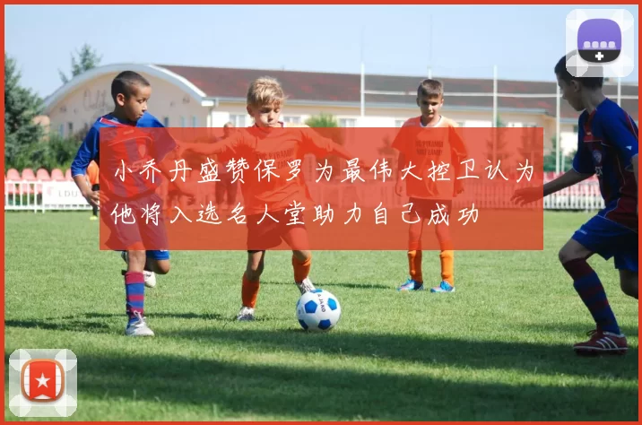 小乔丹盛赞保罗为最伟大控卫认为他将入选名人堂助力自己成功
