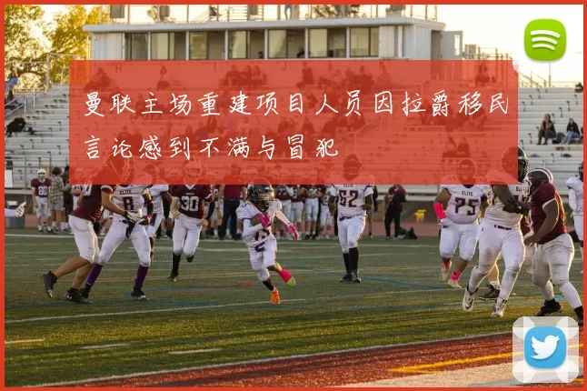 曼联主场重建项目人员因拉爵移民言论感到不满与冒犯