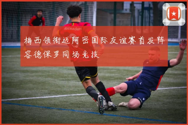 梅西领衔迈阿密国际友谊赛首发阵容德保罗同场竞技