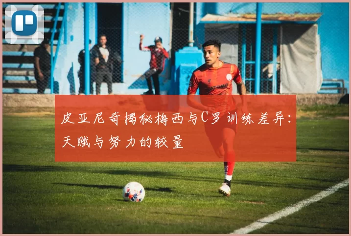 皮亚尼奇揭秘梅西与C罗训练差异：天赋与努力的较量