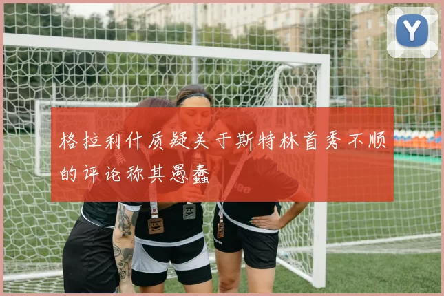格拉利什质疑关于斯特林首秀不顺的评论称其愚蠢