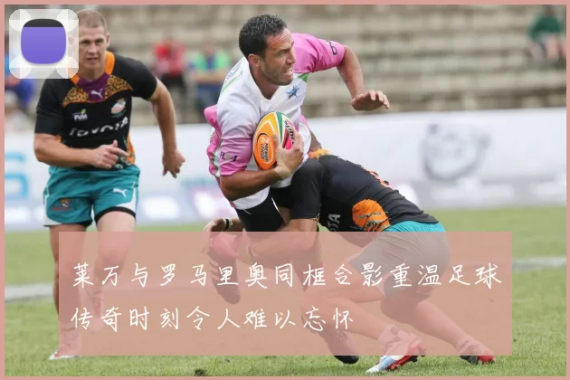 莱万与罗马里奥同框合影重温足球传奇时刻令人难以忘怀