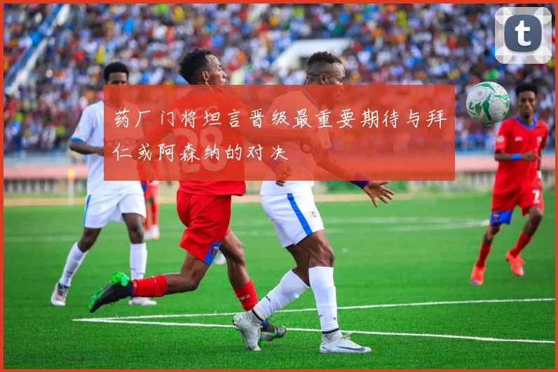 药厂门将坦言晋级最重要期待与拜仁或阿森纳的对决