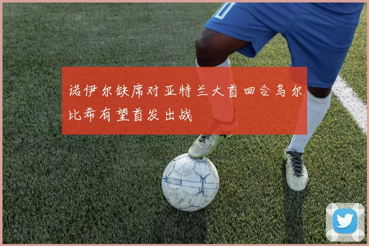 诺伊尔缺席对亚特兰大首回合乌尔比希有望首发出战