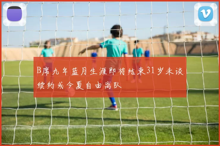 B席九年蓝月生涯即将结束31岁未谈续约或今夏自由离队