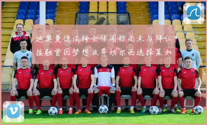 迪奥曼德谈转会传闻称尚未与拜仁接触曾因梦想放弃切尔西选择莱加内斯
