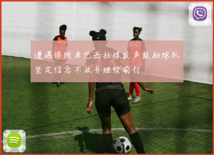 遭遇惨败库巴西社媒发声鼓励球队坚定信念不放弃继续前行
